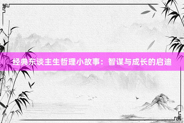 经典东谈主生哲理小故事：智谋与成长的启迪